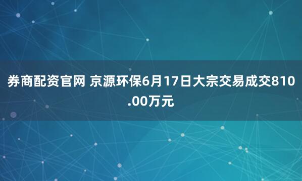 券商配资官网 京源环保6月17日大宗交易成交810.00万元