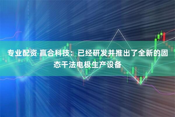 专业配资 赢合科技：已经研发并推出了全新的固态干法电极生产设备