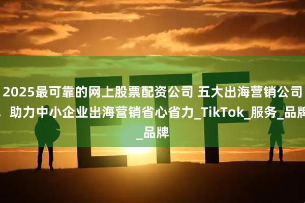 2025最可靠的网上股票配资公司 五大出海营销公司，助力中小企业出海营销省心省力_TikTok_服务_品牌