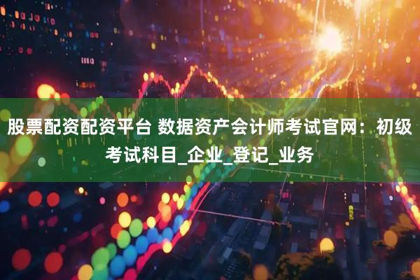 股票配资配资平台 数据资产会计师考试官网：初级考试科目_企业_登记_业务