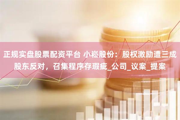 正规实盘股票配资平台 小崧股份：股权激励遭三成股东反对，召集程序存瑕疵_公司_议案_提案