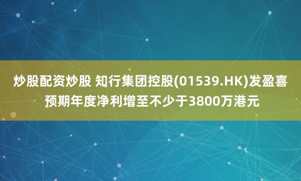 炒股配资炒股 知行集团控股(01539.HK)发盈喜 预期年度净利增至不少于3800万港元