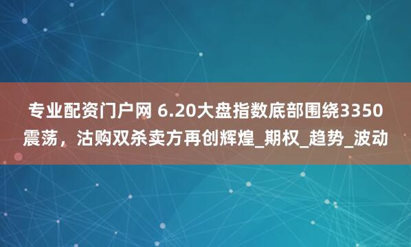 专业配资门户网 6.20大盘指数底部围绕3350震荡，沽购双杀卖方再创辉煌_期权_趋势_波动