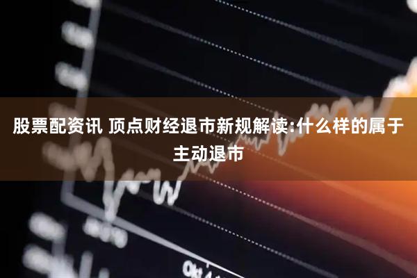 股票配资讯 顶点财经退市新规解读:什么样的属于主动退市