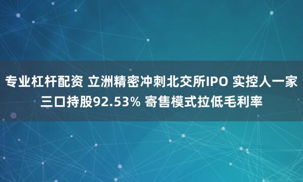 专业杠杆配资 立洲精密冲刺北交所IPO 实控人一家三口持股92.53% 寄售模式拉低毛利率