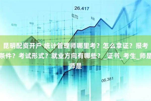 昆明配资开户 统计管理师哪里考？怎么拿证？报考条件？考试形式？就业方向有哪些？_证书_考生_师是