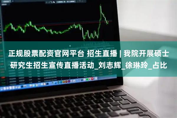 正规股票配资官网平台 招生直播 | 我院开展硕士研究生招生宣传直播活动_刘志辉_徐琳玲_占比