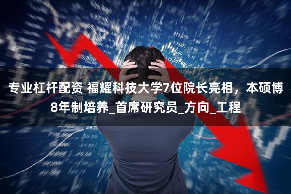 专业杠杆配资 福耀科技大学7位院长亮相，本硕博8年制培养_首席研究员_方向_工程