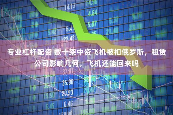 专业杠杆配资 数十架中资飞机被扣俄罗斯，租赁公司影响几何，飞机还能回来吗