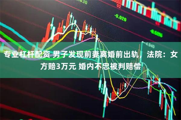 专业杠杆配资 男子发现前妻离婚前出轨，法院：女方赔3万元 婚内不忠被判赔偿