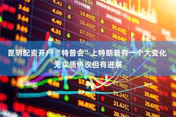昆明配资开户 “特普会”上特朗普有一个大变化 无实质协议但有进展