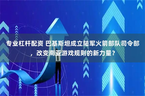 专业杠杆配资 巴基斯坦成立陆军火箭部队司令部，改变南亚游戏规则的新力量？