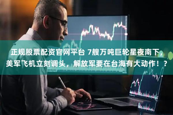 正规股票配资官网平台 7艘万吨巨轮星夜南下，美军飞机立刻调头，解放军要在台海有大动作！？
