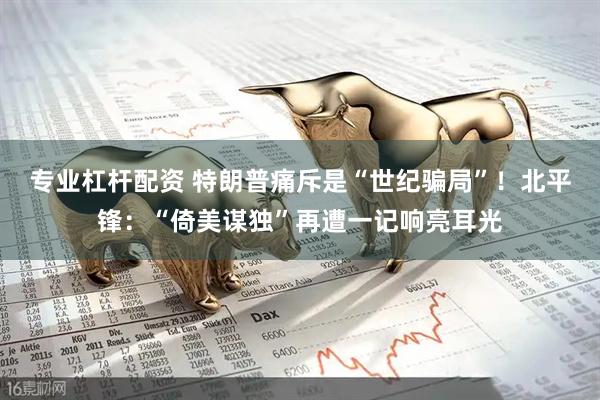 专业杠杆配资 特朗普痛斥是“世纪骗局”！北平锋：“倚美谋独”再遭一记响亮耳光