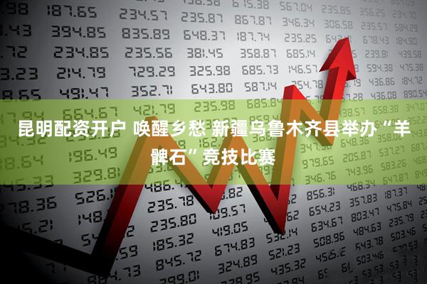 昆明配资开户 唤醒乡愁 新疆乌鲁木齐县举办“羊髀石”竞技比赛