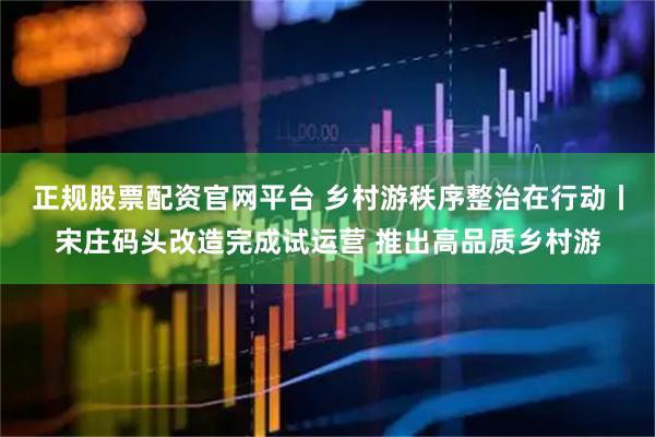 正规股票配资官网平台 乡村游秩序整治在行动丨宋庄码头改造完成试运营 推出高品质乡村游