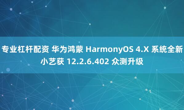 专业杠杆配资 华为鸿蒙 HarmonyOS 4.X 系统全新小艺获 12.2.6.402 众测升级