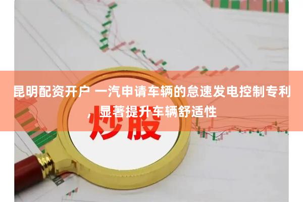 昆明配资开户 一汽申请车辆的怠速发电控制专利，显著提升车辆舒适性