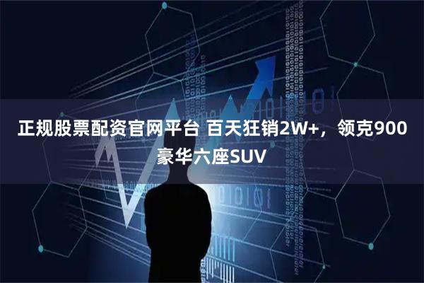 正规股票配资官网平台 百天狂销2W+，领克900豪华六座SUV