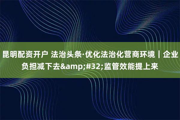 昆明配资开户 法治头条·优化法治化营商环境｜企业负担减下去&#32;监管效能提上来