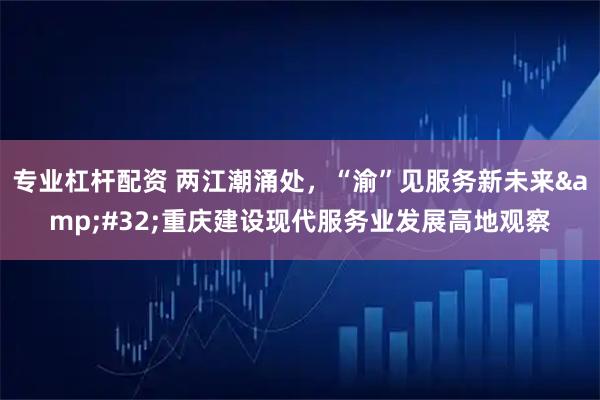 专业杠杆配资 两江潮涌处，“渝”见服务新未来&#32;重庆建设现代服务业发展高地观察