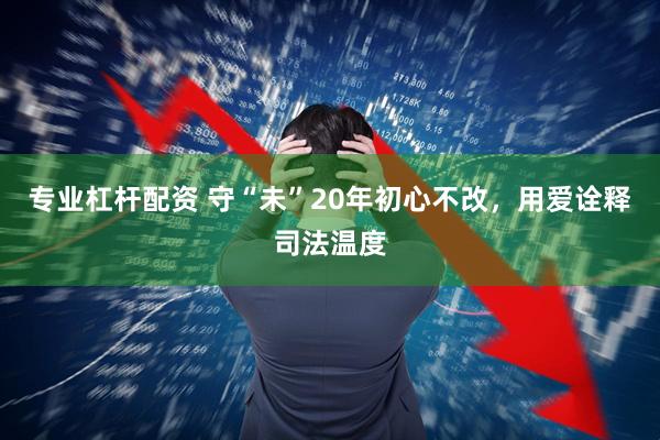 专业杠杆配资 守“未”20年初心不改，用爱诠释司法温度
