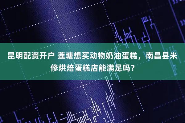 昆明配资开户 莲塘想买动物奶油蛋糕,南昌县米修烘焙蛋糕店能满足吗?