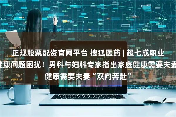 正规股票配资官网平台 搜狐医药 | 超七成职业女性受伴侣健康问题困扰！男科与妇科专家指出家庭健康需要夫妻“双向奔赴”