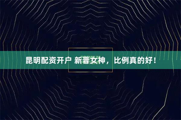 昆明配资开户 新晋女神，比例真的好！