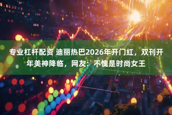 专业杠杆配资 迪丽热巴2026年开门红，双刊开年美神降临，网友：不愧是时尚女王