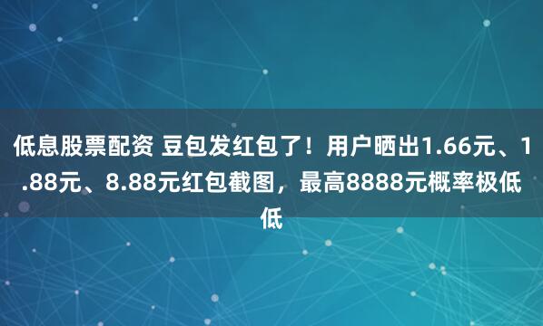 低息股票配资 豆包发红包了！用户晒出1.66元、1.88元、8.88元红包截图，最高8888元概率极低