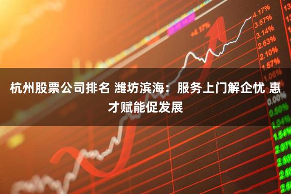杭州股票公司排名 潍坊滨海：服务上门解企忧 惠才赋能促发展