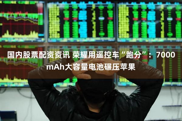 国内股票配资资讯 荣耀用遥控车“跑分”：7000mAh大容量电池碾压苹果