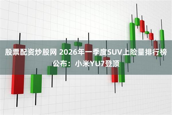 股票配资炒股网 2026年一季度SUV上险量排行榜公布：小米YU7登顶