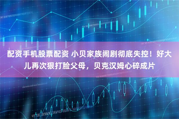 配资手机股票配资 小贝家族闹剧彻底失控！好大儿再次狠打脸父母，贝克汉姆心碎成片