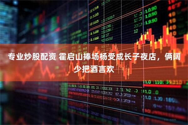 专业炒股配资 霍启山捧场杨受成长子夜店，俩阔少把酒言欢