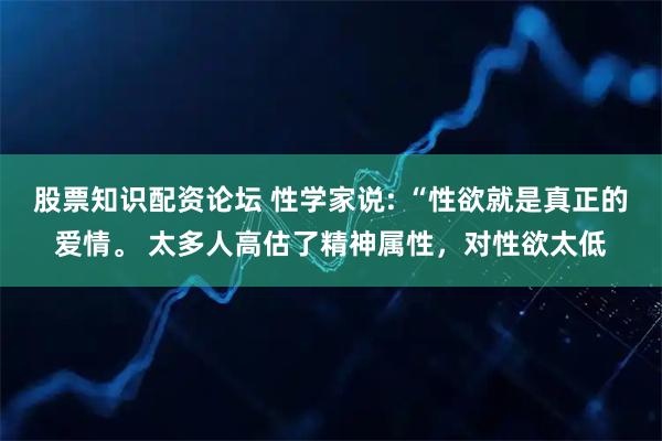股票知识配资论坛 性学家说: “性欲就是真正的爱情。 太多人高估了精神属性，对性欲太低