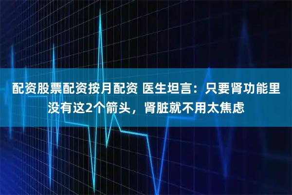 配资股票配资按月配资 医生坦言：只要肾功能里没有这2个箭头，肾脏就不用太焦虑